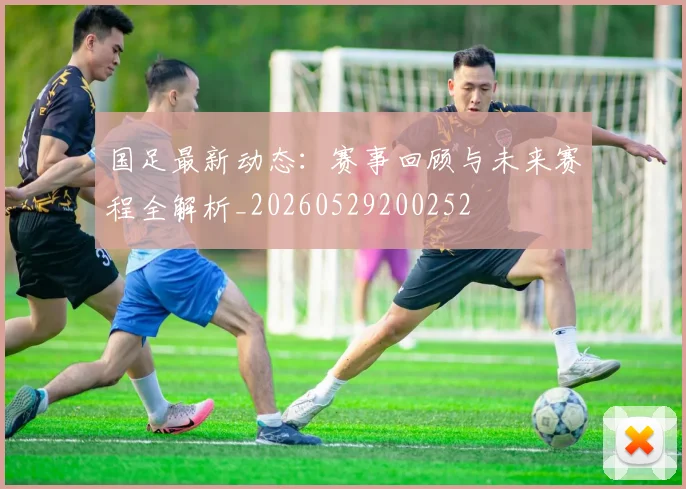 国足最新动态：赛事回顾与未来赛程全解析_20260529200252