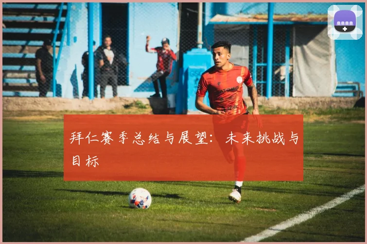 拜仁赛季总结与展望：未来挑战与目标
