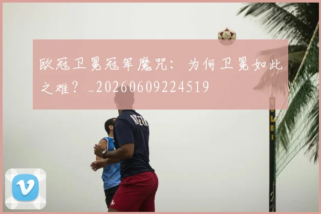 欧冠卫冕冠军魔咒：为何卫冕如此之难？_20260609224519