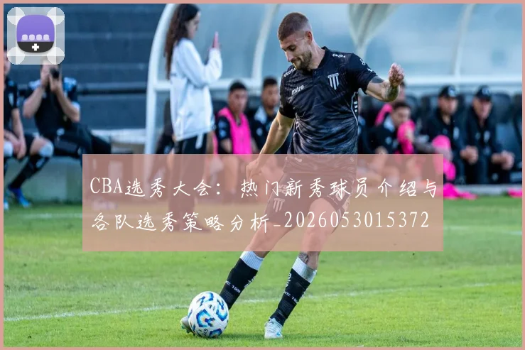CBA选秀大会：热门新秀球员介绍与各队选秀策略分析_20260530153722