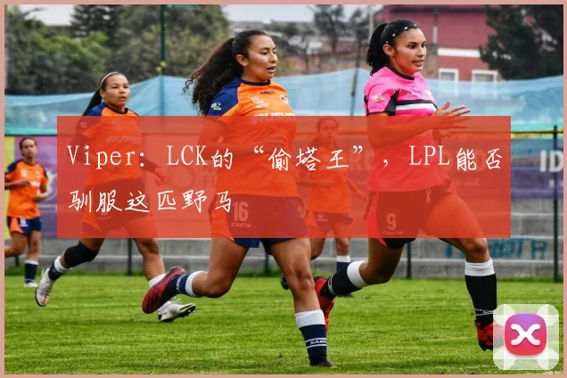 Viper：LCK的“偷塔王”，LPL能否驯服这匹野马