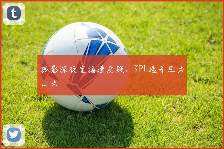 孤影深夜直播遭质疑，KPL选手压力山大